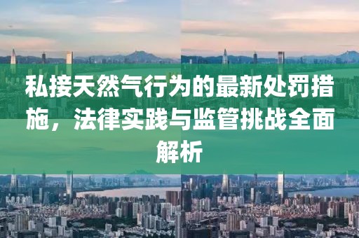 私接天然氣行為的最新處罰措施，法律實(shí)踐與監(jiān)管挑戰(zhàn)全面解析