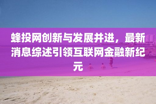 蜂投網(wǎng)創(chuàng)新與發(fā)展并進(jìn)，最新消息綜述引領(lǐng)互聯(lián)網(wǎng)金融新紀(jì)元