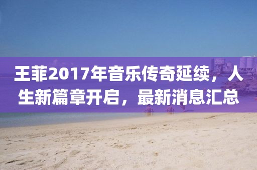 王菲2017年音樂傳奇延續(xù)，人生新篇章開啟，最新消息匯總