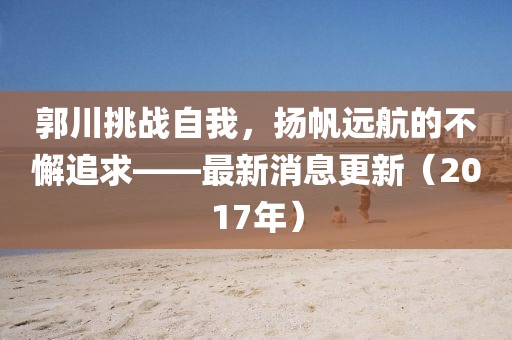 郭川挑戰(zhàn)自我，揚帆遠航的不懈追求——最新消息更新（2017年）