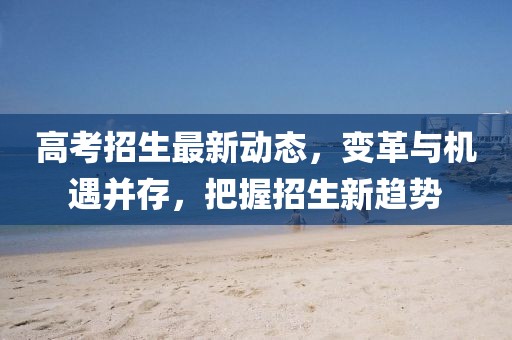高考招生最新動(dòng)態(tài)，變革與機(jī)遇并存，把握招生新趨勢
