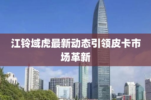 江鈴域虎最新動態(tài)引領(lǐng)皮卡市場革新