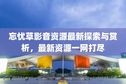 忘憂草影音資源最新探索與賞析，最新資源一網(wǎng)打盡