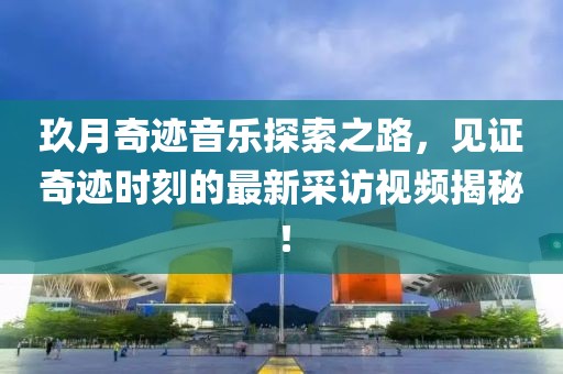 玖月奇跡音樂探索之路，見證奇跡時刻的最新采訪視頻揭秘！