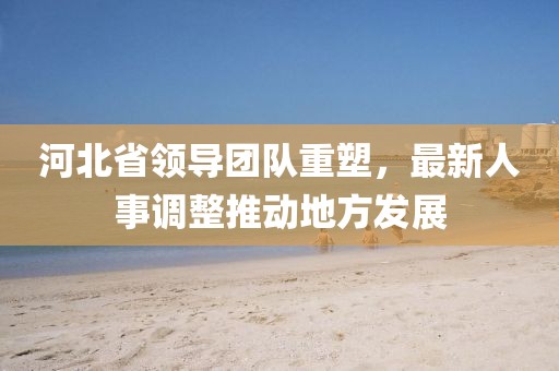 河北省領(lǐng)導(dǎo)團(tuán)隊重塑，最新人事調(diào)整推動地方發(fā)展