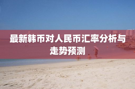 最新韓幣對人民幣匯率分析與走勢預(yù)測