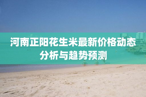 河南正陽花生米最新價格動態(tài)分析與趨勢預(yù)測