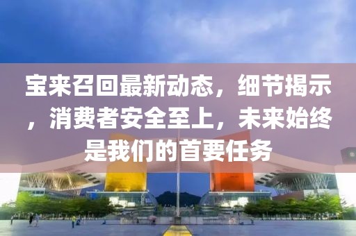 寶來召回最新動(dòng)態(tài)，細(xì)節(jié)揭示，消費(fèi)者安全至上，未來始終是我們的首要任務(wù)