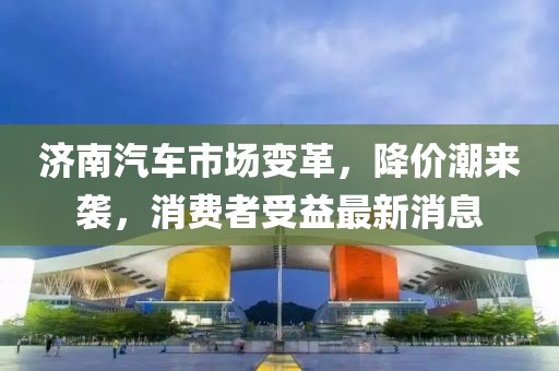 濟(jì)南汽車市場(chǎng)變革，降價(jià)潮來襲，消費(fèi)者受益最新消息