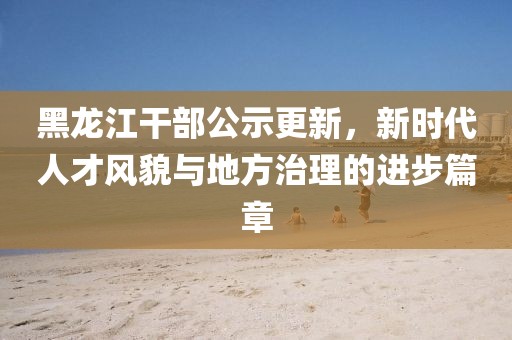 黑龍江干部公示更新，新時(shí)代人才風(fēng)貌與地方治理的進(jìn)步篇章