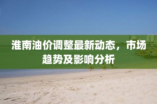 淮南油價調(diào)整最新動態(tài)，市場趨勢及影響分析