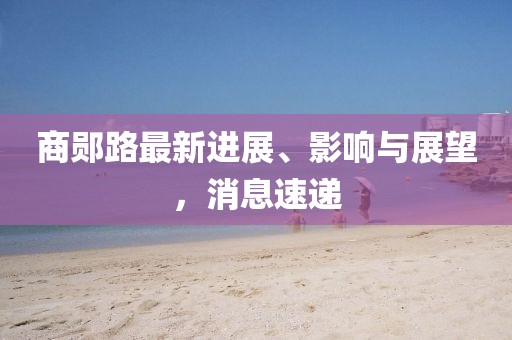 商鄖路最新進(jìn)展、影響與展望，消息速遞