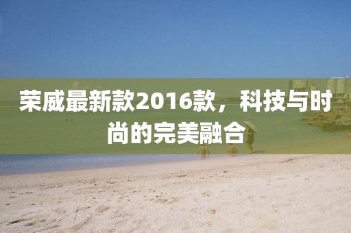 榮威最新款2016款，科技與時尚的完美融合