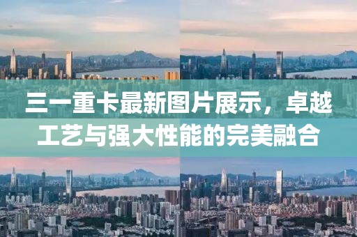 三一重卡最新圖片展示，卓越工藝與強(qiáng)大性能的完美融合