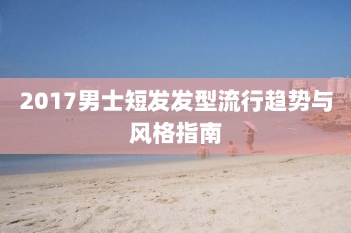 2017男士短發(fā)發(fā)型流行趨勢與風(fēng)格指南