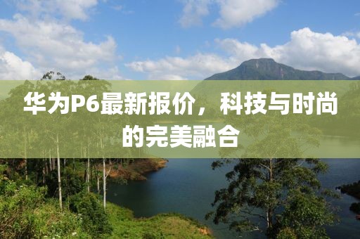 華為P6最新報(bào)價(jià)，科技與時(shí)尚的完美融合