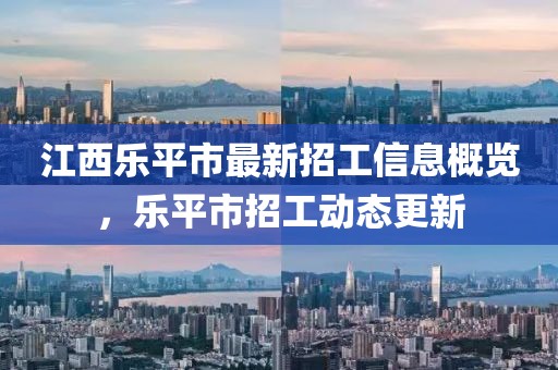 江西樂平市最新招工信息概覽，樂平市招工動(dòng)態(tài)更新