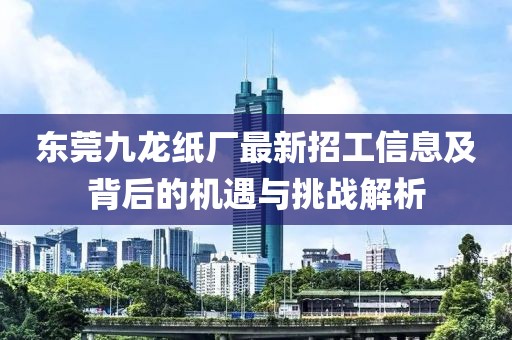 東莞九龍紙廠最新招工信息及背后的機遇與挑戰(zhàn)解析