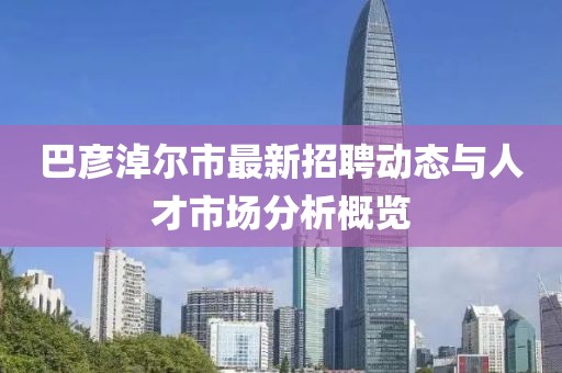 巴彥淖爾市最新招聘動態(tài)與人才市場分析概覽