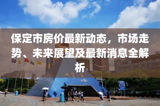 保定市房?jī)r(jià)最新動(dòng)態(tài)，市場(chǎng)走勢(shì)、未來展望及最新消息全解析