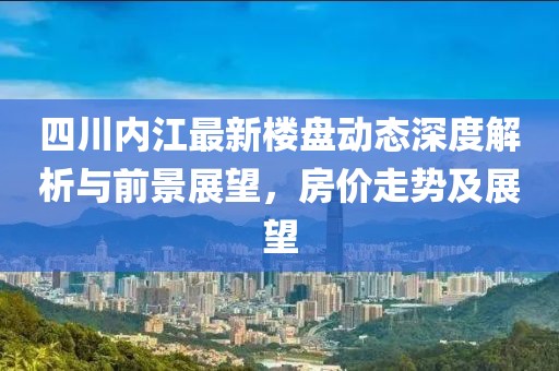 四川內(nèi)江最新樓盤動(dòng)態(tài)深度解析與前景展望，房價(jià)走勢及展望