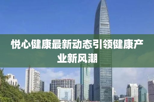 悅心健康最新動態(tài)引領(lǐng)健康產(chǎn)業(yè)新風(fēng)潮