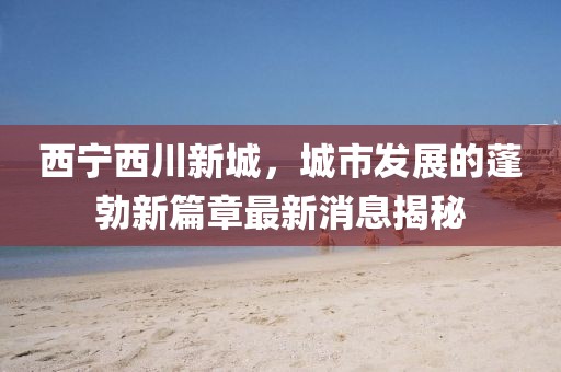 西寧西川新城，城市發(fā)展的蓬勃新篇章最新消息揭秘