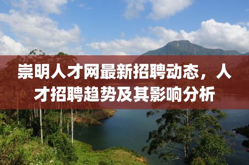 崇明人才網(wǎng)最新招聘動態(tài)，人才招聘趨勢及其影響分析