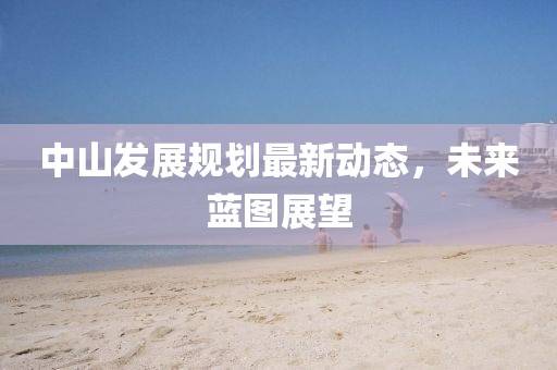 中山發(fā)展規(guī)劃最新動(dòng)態(tài)，未來藍(lán)圖展望