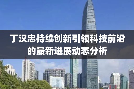 丁漢忠持續(xù)創(chuàng)新引領(lǐng)科技前沿的最新進(jìn)展動(dòng)態(tài)分析