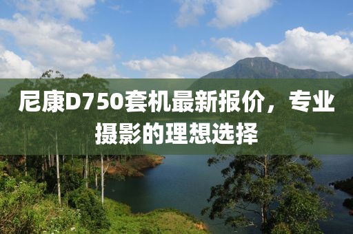 尼康D750套機最新報價，專業(yè)攝影的理想選擇