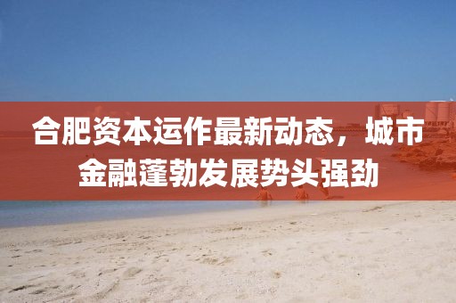 合肥資本運(yùn)作最新動(dòng)態(tài)，城市金融蓬勃發(fā)展勢(shì)頭強(qiáng)勁