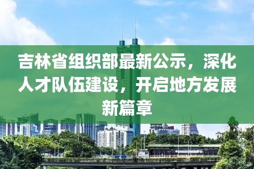 吉林省組織部最新公示，深化人才隊伍建設(shè)，開啟地方發(fā)展新篇章