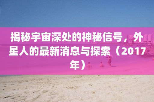 揭秘宇宙深處的神秘信號，外星人的最新消息與探索（2017年）
