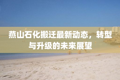 燕山石化搬遷最新動(dòng)態(tài)，轉(zhuǎn)型與升級的未來展望