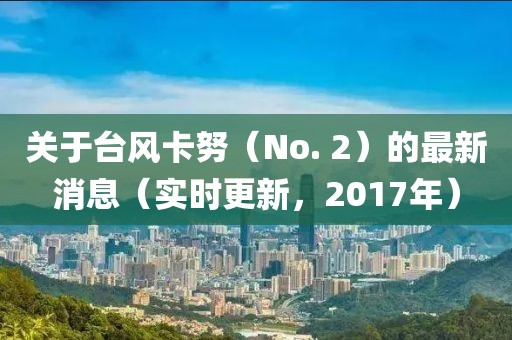 關(guān)于臺風(fēng)卡努（No. 2）的最新消息（實(shí)時更新，2017年）