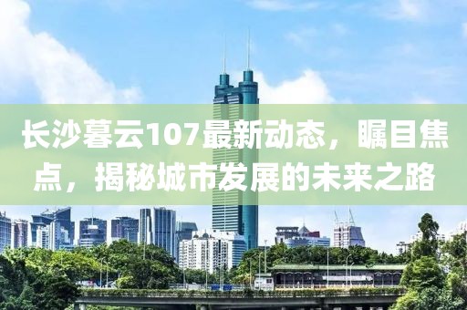 長沙暮云107最新動態(tài)，矚目焦點，揭秘城市發(fā)展的未來之路