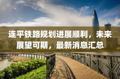 連平鐵路規(guī)劃進(jìn)展順利，未來展望可期，最新消息匯總