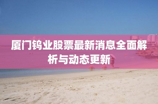 廈門(mén)鎢業(yè)股票最新消息全面解析與動(dòng)態(tài)更新