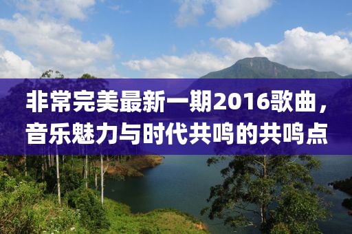 非常完美最新一期2016歌曲，音樂魅力與時代共鳴的共鳴點