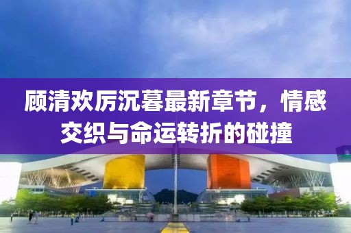 顧清歡厲沉暮最新章節(jié)，情感交織與命運轉(zhuǎn)折的碰撞