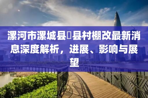 漯河市漯城縣漷縣村棚改最新消息深度解析，進展、影響與展望