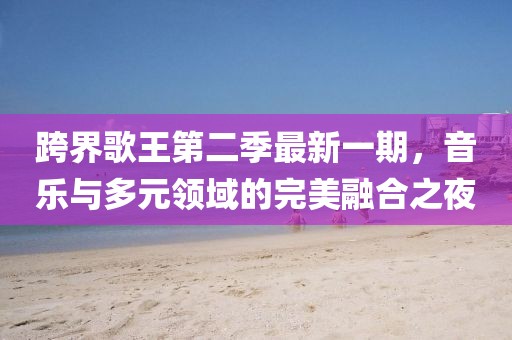 跨界歌王第二季最新一期，音樂與多元領(lǐng)域的完美融合之夜