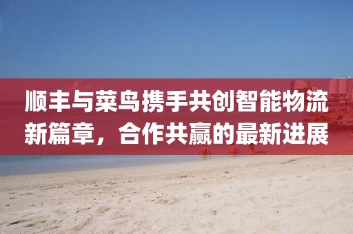 順豐與菜鳥攜手共創(chuàng)智能物流新篇章，合作共贏的最新進(jìn)展