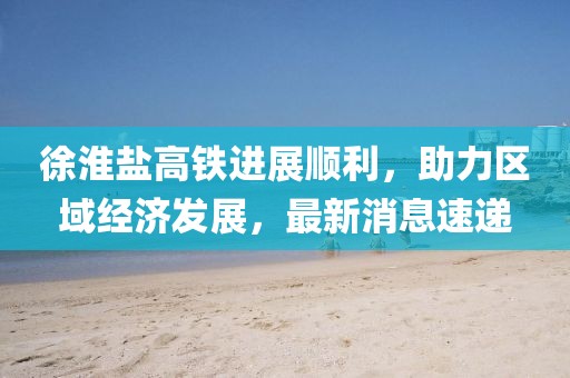 徐淮鹽高鐵進(jìn)展順利，助力區(qū)域經(jīng)濟(jì)發(fā)展，最新消息速遞