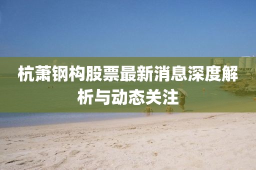 杭蕭鋼構(gòu)股票最新消息深度解析與動(dòng)態(tài)關(guān)注