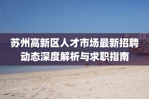 蘇州高新區(qū)人才市場最新招聘動態(tài)深度解析與求職指南