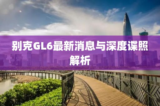別克GL6最新消息與深度諜照解析
