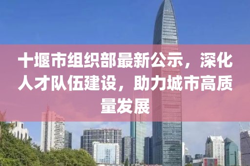 十堰市組織部最新公示，深化人才隊(duì)伍建設(shè)，助力城市高質(zhì)量發(fā)展