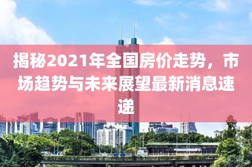揭秘2021年全國房價走勢，市場趨勢與未來展望最新消息速遞